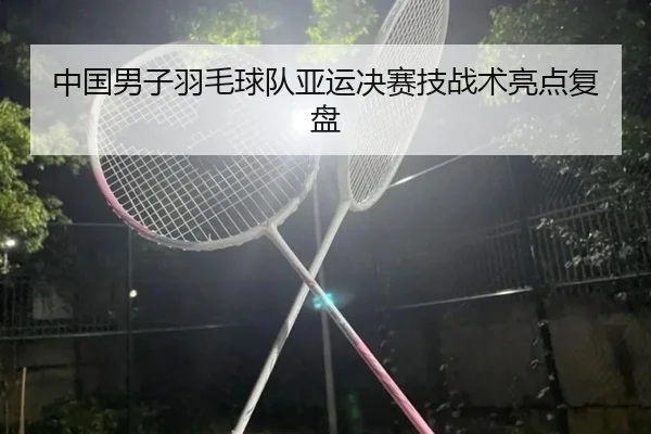 中国男子羽毛球队亚运决赛技战术亮点复盘